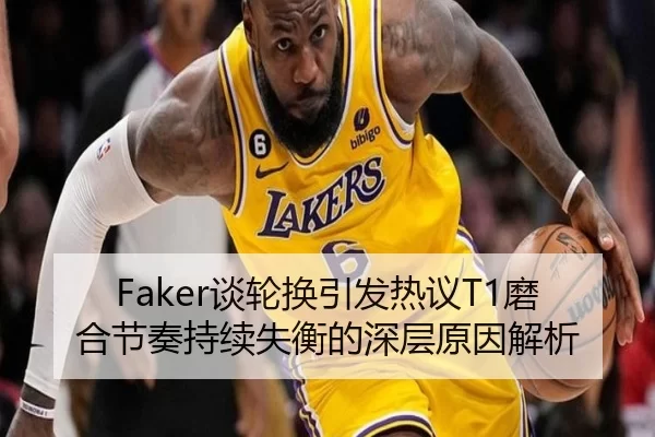 Faker谈轮换引发热议T1磨合节奏持续失衡的深层原因解析
